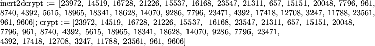 \begin{maplelatex}
\mapleinline{inert}{2d}{crypt := [23972, 14519, 16728, 21226,...
...\,17418, \,12708, \,3247, \,11788, \,23561, \,961, \,9606]
}
}
\end{maplelatex}