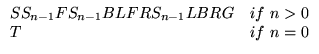 $\displaystyle \begin{array}{ll}
\text{S } S_{n-1} \text{ F} S_{n-1}\text{B }
...
...\text{LBR G} & \text{if}  n>0 \\
\text{T} & \text{if}  n=0 \\
\end{array}$