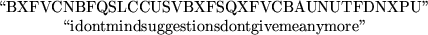 \begin{maplelatex}
\begin{displaymath}\mbox{\lq\lq BXFVCNBFQSLCCUSVBXFSQXFVCBAUNUTFDN...
...box{\lq\lq idontmindsuggestionsdontgivemeanymore''} \end{displaymath}\end{maplelatex}