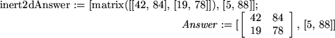 \begin{maplelatex}
\mapleinline{inert}{2d}{Answer := [matrix([[42, 84], [19, 78]...
...19 & 78
\end{array}}
\right] ,  [5,  88]]
\end{displaymath}}
\end{maplelatex}