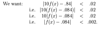 $\begin{array}{lcccc}
\mbox{We want: } & & \vert 10f(x)-.84\vert & < & .02\\
&...
...vert & < & .02\\
& \mbox{i.e.} & \vert f(x)-.084\vert & < & .002.
\end{array}$