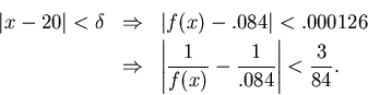 \begin{eqnarray*}
\vert x-20\vert<\delta & \Rightarrow & \vert f(x)-.084\vert<.0...
...\left\vert\frac{1}{f(x)}-\frac{1}{.084}\right\vert<\frac{3}{84}.
\end{eqnarray*}