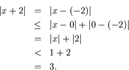 \begin{eqnarray*}
\vert x+2\vert & = & \vert x-(-2)\vert\\
& \leq & \vert x-0\...
...t\\
& = & \vert x\vert+\vert 2\vert\\
& < & 1+2\\
& = & 3.
\end{eqnarray*}