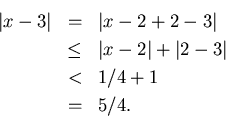 \begin{eqnarray*}
\vert x-3\vert & = & \vert x-2+2-3\vert\\
& \leq & \vert x-2\vert+\vert 2-3\vert\\
& < & 1/4+1\\
& = & 5/4.
\end{eqnarray*}