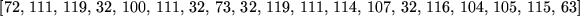 \begin{maplelatex}
\begin{displaymath}[72,  111,  119,  32,  100,  111,  3...
... 107,  32,  116,  104,  105,  115,  63]
\end{displaymath}\end{maplelatex}