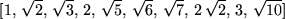 \begin{maplelatex}
\begin{displaymath}[1,  \sqrt{2},  \sqrt{3},  2,  \sqrt{5...
...  \sqrt{
7},  2 \sqrt{2},  3,  \sqrt{10}]
\end{displaymath}\end{maplelatex}