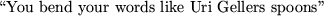 \begin{maplelatex}
\begin{displaymath}\mbox{\lq\lq You bend your words like Uri Gellers spoons''} \end{displaymath}\end{maplelatex}