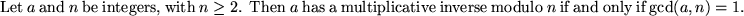 \begin{thm}
Let $a$ and $n$ be integers, with $n \ge 2$. Then $a$ has a multiplicative
inverse modulo $n$ if and only if $\gcd(a,n) = 1$.
\end{thm}