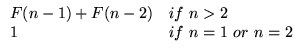 $\displaystyle \begin{array}{ll}
F(n-1) + F(n-2) & \text{if} n > 2 \\
1 & \text{if} n=1 \text{or} n=2\\
\end{array}$