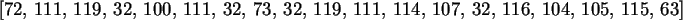 \begin{maplelatex}\begin{displaymath}[72, \,111, \,119, \,32, \,100, \,111, \,32...
...,107, \,32, \,116, \,104, \,105, \,115, \,63]
\end{displaymath}
\end{maplelatex}