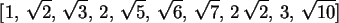 \begin{maplelatex}\begin{displaymath}[1, \,\sqrt{2}, \,\sqrt{3}, \,2, \,\sqrt{5}...
...\,\sqrt{
7}, \,2\,\sqrt{2}, \,3, \,\sqrt{10}]
\end{displaymath}
\end{maplelatex}