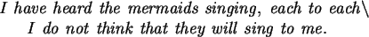 \begin{maplelatex}\begin{eqnarray*}
\lefteqn{\mathit{I\ have\ heard\ the\ mermai...
... they\ will\ sing\ to\ me.}
\mbox{\hspace{12pt}}
\end{eqnarray*}\end{maplelatex}