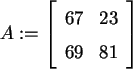 \begin{maplelatex}\begin{displaymath}
A := \left[
{\begin{array}{rr}
67 & 23 \\
69 & 81
\end{array}}
\right]
\end{displaymath}
\end{maplelatex}