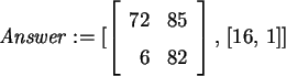 \begin{maplelatex}\begin{displaymath}
{\it Answer} := [ \left[
{\begin{array}{r...
...
6 & 82
\end{array}}
\right] , \,[16, \,1]]
\end{displaymath}
\end{maplelatex}