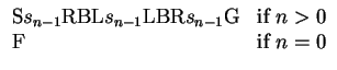 $\displaystyle \begin{array}{ll}
{\mbox{S}}s_{n-1}{\mbox{RBL}}s_{n-1}{\mbox{LBR...
...mbox{G}} & {\mbox{if}}~ n>0 \\
{\mbox{F}} & {\mbox{if}}~ n=0 \\
\end{array}$