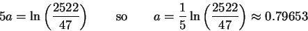 \begin{displaymath}5a = \ln \left( \frac{2522}{47} \right) \qquad{\rm so}\qquad
...
...\frac{1}{5}\ln \left( \frac{2522}{47} \right) \approx 0.79653
\end{displaymath}