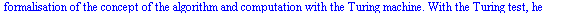 Turing is often considered to be the father of modern computer science. Turing provided an influential formalisation of the concept of the algorithm and computation with the Turing machine. With the ...