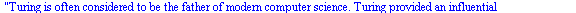 Turing is often considered to be the father of modern computer science. Turing provided an influential formalisation of the concept of the algorithm and computation with the Turing machine. With the ...